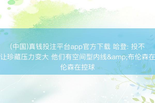 (中国)真钱投注平台app官方下载 哈登: 投不进球让珍藏压力变大 他们有空间型内线&布伦森在控球