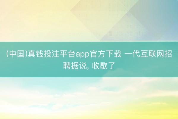 (中国)真钱投注平台app官方下载 一代互联网招聘据说, 收歇了