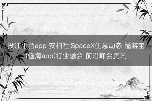 投注平台app 安柏社|SpaceX生意动态 懂游宝(懂淘app)行业融会 前沿峰会资讯