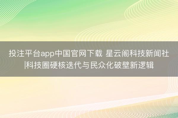 投注平台app中国官网下载 星云阁科技新闻社|科技圈硬核迭代与民众化破壁新逻辑