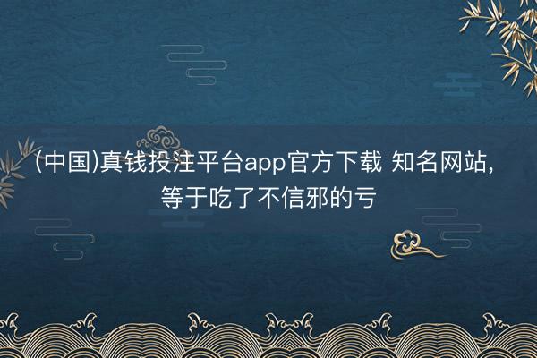 (中国)真钱投注平台app官方下载 知名网站， 等于吃了不信邪的亏