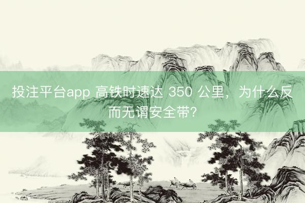 投注平台app 高铁时速达 350 公里，为什么反而无谓安全带？