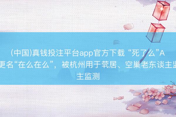 (中国)真钱投注平台app官方下载 “死了么”App更名“在么在么”，被杭州用于茕居、空巢老东谈主监测