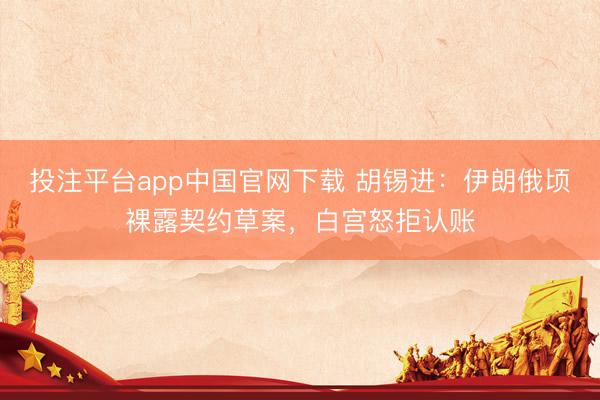 投注平台app中国官网下载 胡锡进：伊朗俄顷裸露契约草案，白宫怒拒认账