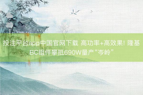 投注平台app中国官网下载 高功率+高效果! 隆基BC组件攀抵690W量产“岑岭”