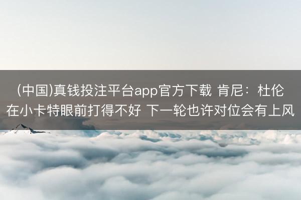 (中国)真钱投注平台app官方下载 肯尼：杜伦在小卡特眼前打得不好 下一轮也许对位会有上风