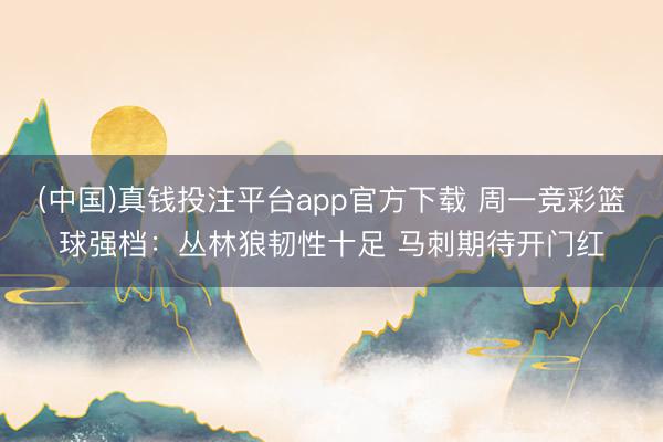 (中国)真钱投注平台app官方下载 周一竞彩篮球强档：丛林狼韧性十足 马刺期待开门红