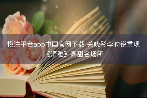 投注平台app中国官网下载 关晓彤李昀锐重现《清雅》高甜名场所