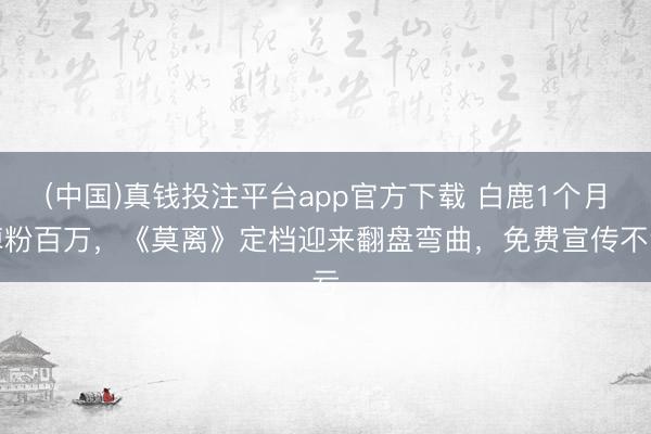 (中国)真钱投注平台app官方下载 白鹿1个月掉粉百万，《莫离》定档迎来翻盘弯曲，免费宣传不亏