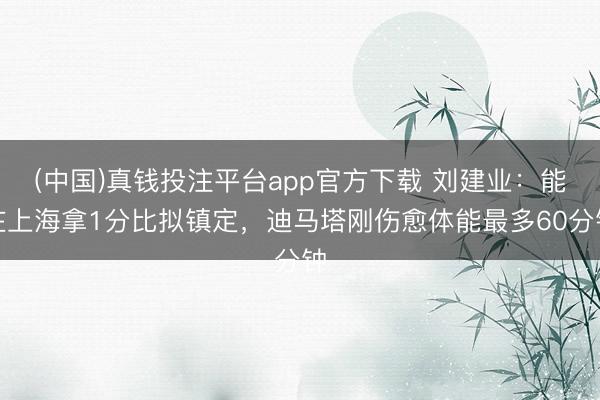 (中国)真钱投注平台app官方下载 刘建业：能在上海拿1分比拟镇定，迪马塔刚伤愈体能最多60分钟