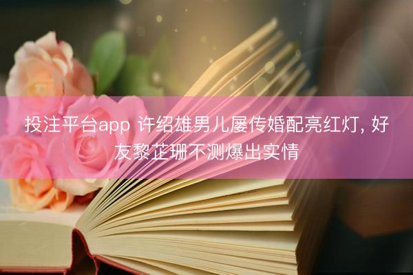 投注平台app 许绍雄男儿屡传婚配亮红灯， 好友黎芷珊不测爆出实情