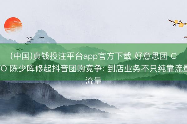 (中国)真钱投注平台app官方下载 好意思团 CFO 陈少晖修起抖音团购竞争: 到店业务不只纯靠流量