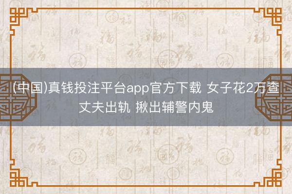 (中国)真钱投注平台app官方下载 女子花2万查丈夫出轨 揪出辅警内鬼