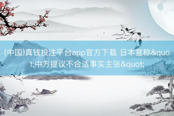 (中国)真钱投注平台app官方下载 日本宣称"中方提议不合适事实主张"