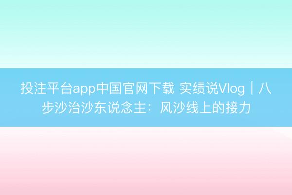 投注平台app中国官网下载 实绩说Vlog｜八步沙治沙东说念主：风沙线上的接力