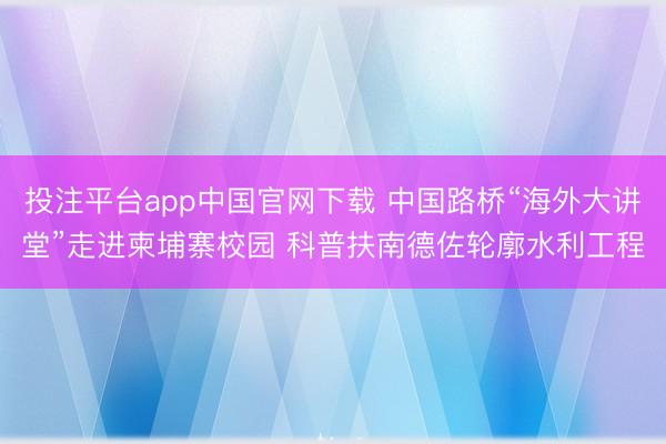 投注平台app中国官网下载 中国路桥“海外大讲堂”走进柬埔寨校园 科普扶南德佐轮廓水利工程