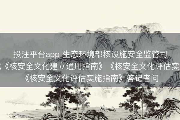 投注平台app 生态环境部核设施安全监管司关连负责东谈主就《核安全文化建立通用指南》《核安全文化评估实施指南》答记者问