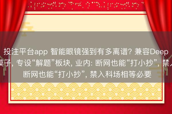投注平台app 智能眼镜强到有多离谱? 兼容DeepSeek等主流AI模子， 专设“解题”板块， 业内: 断网也能“打小抄”， 禁入科场相等必要