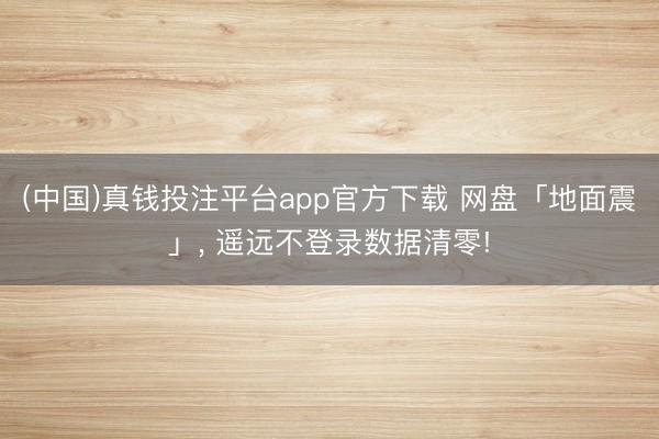 (中国)真钱投注平台app官方下载 网盘「地面震」， 遥远不登录数据清零!