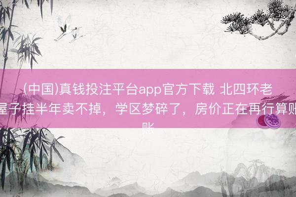 (中国)真钱投注平台app官方下载 北四环老屋子挂半年卖不掉，学区梦碎了，房价正在再行算账