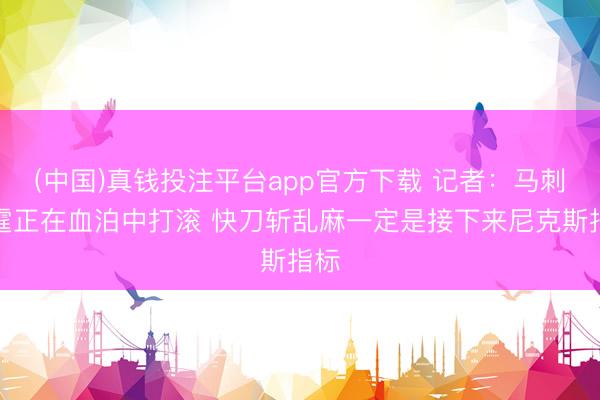 (中国)真钱投注平台app官方下载 记者：马刺雷霆正在血泊中打滚 快刀斩乱麻一定是接下来尼克斯指标