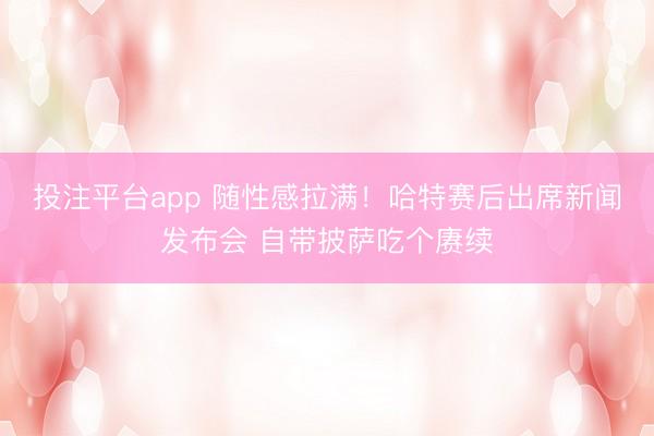 投注平台app 随性感拉满！哈特赛后出席新闻发布会 自带披萨吃个赓续