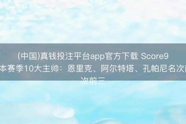 (中国)真钱投注平台app官方下载 Score90评本赛季10大主帅：恩里克、阿尔特塔、孔帕尼名次前三