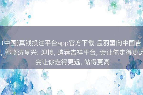(中国)真钱投注平台app官方下载 孟羽童向中国吉祥高管求职， 郭晓涛复兴: 迎接， 遴荐吉祥平台， 会让你走得更远， 站得更高