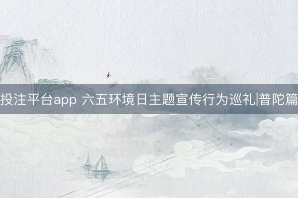 投注平台app 六五环境日主题宣传行为巡礼|普陀篇