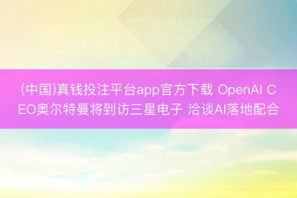 (中国)真钱投注平台app官方下载 OpenAI CEO奥尔特曼将到访三星电子 洽谈AI落地配合