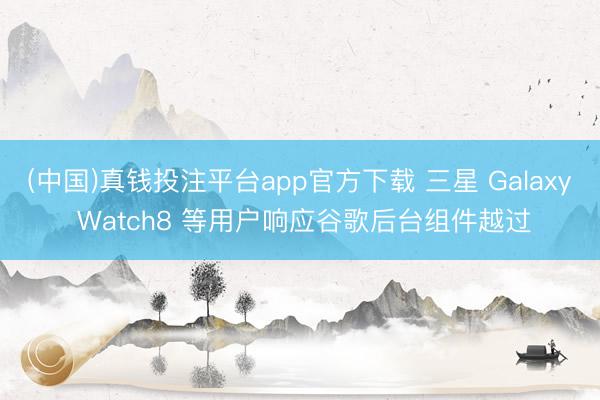 (中国)真钱投注平台app官方下载 三星 Galaxy Watch8 等用户响应谷歌后台组件越过