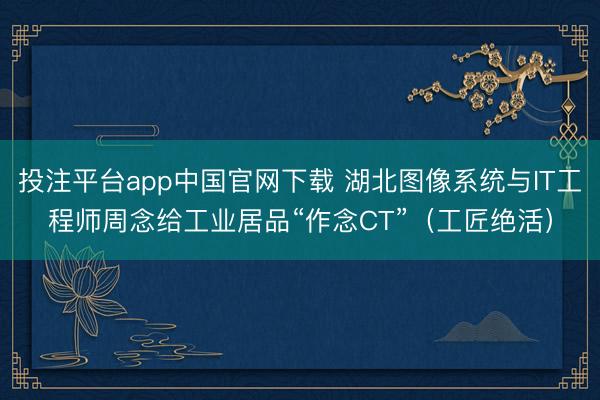 投注平台app中国官网下载 湖北图像系统与IT工程师周念给工业居品“作念CT”（工匠绝活）