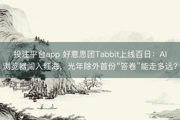 投注平台app 好意思团Tabbit上线百日：AI浏览器闯入红海，光年除外首份“答卷”能走多远?