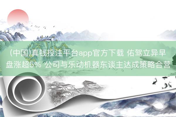 (中国)真钱投注平台app官方下载 佑驾立异早盘涨超5% 公司与乐动机器东谈主达成策略合营
