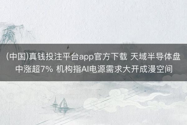 (中国)真钱投注平台app官方下载 天域半导体盘中涨超7% 机构指AI电源需求大开成漫空间
