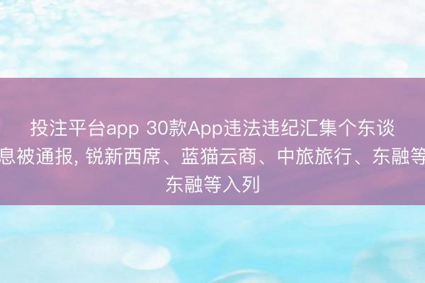 投注平台app 30款App违法违纪汇集个东谈主信息被通报， 锐新西席、蓝猫云商、中旅旅行、东融等入列