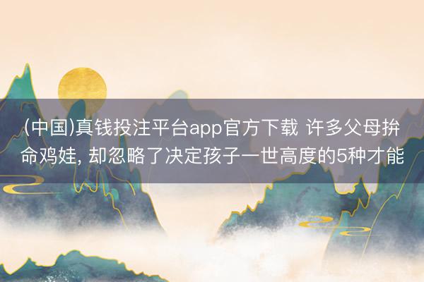 (中国)真钱投注平台app官方下载 许多父母拚命鸡娃, 却忽略了决定孩子一世高度的5种才能