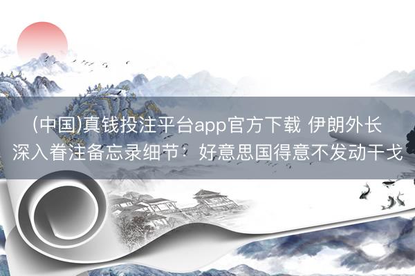 (中国)真钱投注平台app官方下载 伊朗外长深入眷注备忘录细节：好意思国得意不发动干戈