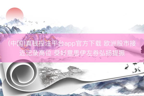 (中国)真钱投注平台app官方下载 欧洲股市接近记录高位 受好意思伊左券弘扬提振