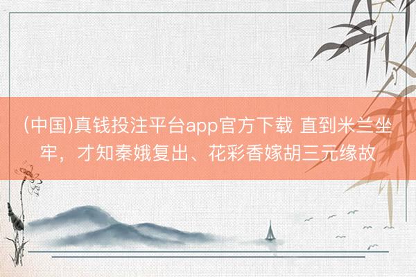 (中国)真钱投注平台app官方下载 直到米兰坐牢，才知秦娥复出、花彩香嫁胡三元缘故