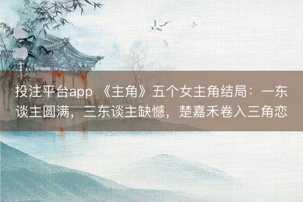 投注平台app 《主角》五个女主角结局：一东谈主圆满，三东谈主缺憾，楚嘉禾卷入三角恋