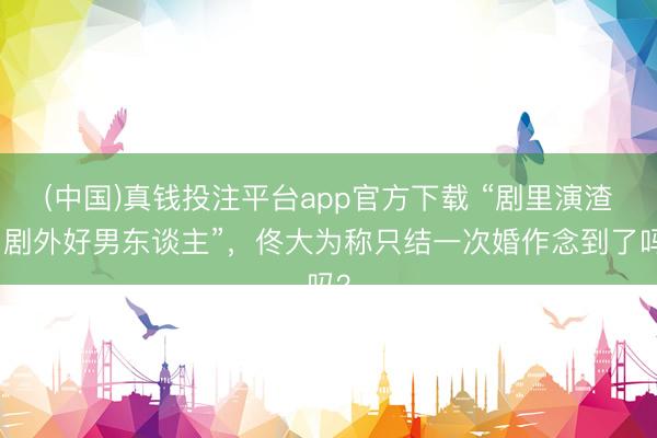 (中国)真钱投注平台app官方下载 “剧里演渣男剧外好男东谈主”，佟大为称只结一次婚作念到了吗？