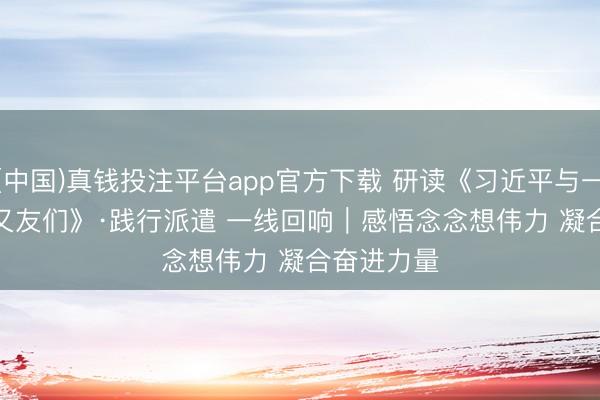 (中国)真钱投注平台app官方下载 研读《习近平与一线员工一又友们》·践行派遣 一线回响｜感悟念念想伟力 凝合奋进力量