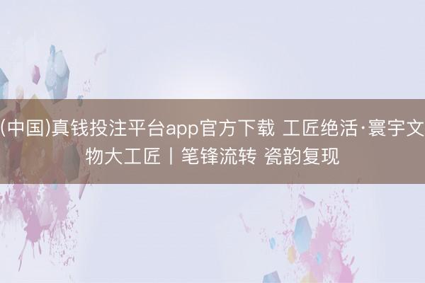 (中国)真钱投注平台app官方下载 工匠绝活·寰宇文物大工匠丨笔锋流转 瓷韵复现