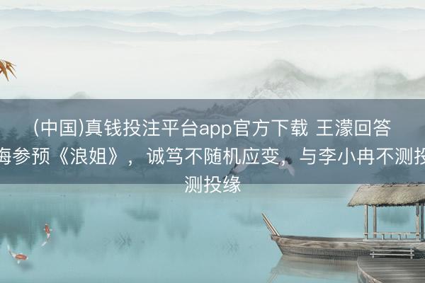 (中国)真钱投注平台app官方下载 王濛回答后悔参预《浪姐》，诚笃不随机应变，与李小冉不测投缘