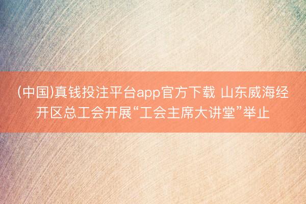 (中国)真钱投注平台app官方下载 山东威海经开区总工会开展“工会主席大讲堂”举止