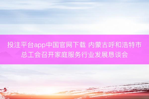 投注平台app中国官网下载 内蒙古呼和浩特市总工会召开家庭服务行业发展恳谈会