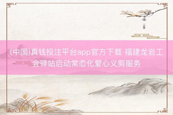(中国)真钱投注平台app官方下载 福建龙岩工会驿站启动常态化爱心义剪服务