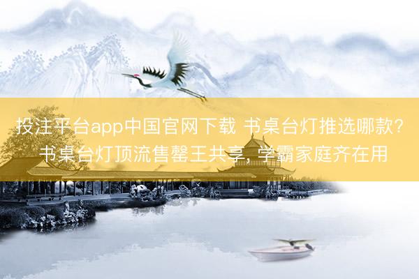 投注平台app中国官网下载 书桌台灯推选哪款? 书桌台灯顶流售罄王共享， 学霸家庭齐在用