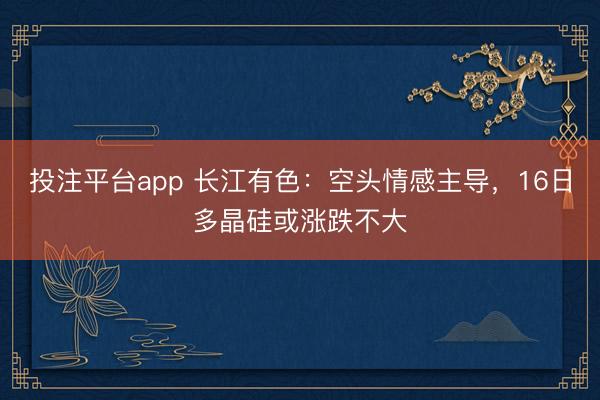 投注平台app 长江有色：空头情感主导，16日多晶硅或涨跌不大